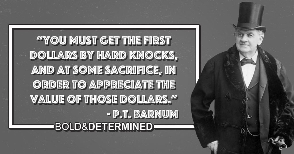 "You must get the first dollars by hard knocks, and at some sacrifice, in order to appreciate the value of those dollars." -P.T. Barnum